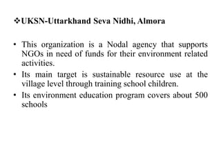 UKSN-Uttarkhand Seva Nidhi, Almora
• This organization is a Nodal agency that supports
NGOs in need of funds for their environment related
activities.
• Its main target is sustainable resource use at the
village level through training school children.
• Its environment education program covers about 500
schools
 