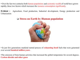 • Over the fast two centuries both human populations and economic wealth of world have grown
rapidly, these two factors which increases the resource consumption significantly.
Evident : Agriculture, Food production, Industrial development, Energy production and
Urbanization
 Stress on Earth by Human population
• In just few generations mankind started process of exhausting fossil fuels that were generated
over several hundred million years.
•The emission of from human activities that increased the global temperature for several degrees.
Carbon dioxide and other gases
 