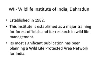 WII- Wildlife Institute of India, Dehradun
• Established in 1982.
• This institute is established as a major training
for forest officials and for research in wild life
management.
• Its most significant publication has been
planning a Wild Life Protected Area Network
for India.
 