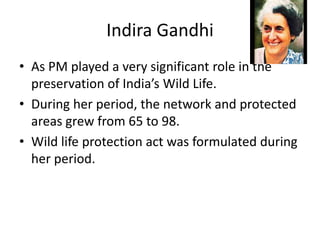 Indira Gandhi
• As PM played a very significant role in the
preservation of India’s Wild Life.
• During her period, the network and protected
areas grew from 65 to 98.
• Wild life protection act was formulated during
her period.
 
