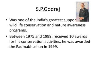 S.P.Godrej
• Was one of the India’s greatest supporter of
wild life conservation and nature awareness
programs.
• Between 1975 and 1999, received 10 awards
for his conservation activities, he was awarded
the Padmabhushan in 1999.
 
