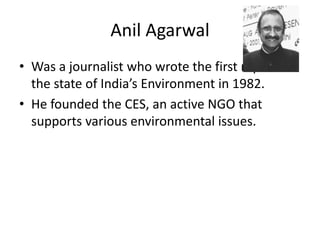 Anil Agarwal
• Was a journalist who wrote the first report on
the state of India’s Environment in 1982.
• He founded the CES, an active NGO that
supports various environmental issues.
 
