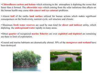 • Chlorofluoro carbon and halons which releasing to the atmosphere it depleting the ozone that
faster than it formed. The ultraviolet rays which coming from the solar radiations that affects on
the human health may cause skin cancer and eye cataract problems.
• Almost half of the earths land surface utilized for human actions which makes significant
consequences on the biodiversity, nutrient cycle, soil structure and climate.
• Maximum fresh water reserves are used by man kind for direct and indirect utility, which
depleting the underground water rapidly in many areas.
•About quarter of recognized marine fisheries are over exploited and depleted are remaining
are there in limit of exploitation.
•Coastal and marine habitants are dramatically altered. 50% of the mangroves and wetland have
been destroyed.
 