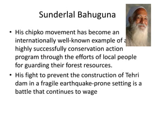 Sunderlal Bahuguna
• His chipko movement has become an
internationally well-known example of a
highly successfully conservation action
program through the efforts of local people
for guarding their forest resources.
• His fight to prevent the construction of Tehri
dam in a fragile earthquake-prone setting is a
battle that continues to wage
 