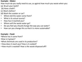 Example – Water:
How much do you really need to use, as against how much you waste when you:
(a) Brush your teeth?
(b) Have a bath?
(c) Wash clothes?
(d) Wash the scooter or car?
• Where did the water come from?
• What is its actual source?
• How has it reached you?
• Where will the waste water go?
• Do you feel you should change the way you use water?
• How can you change this so that it is more sustainable?
Example – Food:
•Where has it come from?
•How is it grown?
•What chemicals are used in its production?
• How does it reach you? How is it cooked?
• How much is wasted? How is the waste disposed off?
 