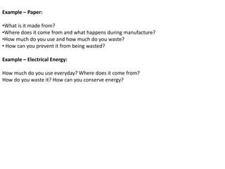 Example – Paper:
•What is it made from?
•Where does it come from and what happens during manufacture?
•How much do you use and how much do you waste?
• How can you prevent it from being wasted?
Example – Electrical Energy:
How much do you use everyday? Where does it come from?
How do you waste it? How can you conserve energy?
 