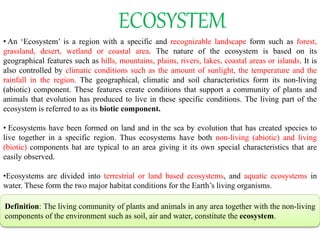 ECOSYSTEM
• An ‘Ecosystem’ is a region with a specific and recognizable landscape form such as forest,
grassland, desert, wetland or coastal area. The nature of the ecosystem is based on its
geographical features such as hills, mountains, plains, rivers, lakes, coastal areas or islands. It is
also controlled by climatic conditions such as the amount of sunlight, the temperature and the
rainfall in the region. The geographical, climatic and soil characteristics form its non-living
(abiotic) component. These features create conditions that support a community of plants and
animals that evolution has produced to live in these specific conditions. The living part of the
ecosystem is referred to as its biotic component.
• Ecosystems have been formed on land and in the sea by evolution that has created species to
live together in a specific region. Thus ecosystems have both non-living (abiotic) and living
(biotic) components hat are typical to an area giving it its own special characteristics that are
easily observed.
•Ecosystems are divided into terrestrial or land based ecosystems, and aquatic ecosystems in
water. These form the two major habitat conditions for the Earth’s living organisms.
Definition: The living community of plants and animals in any area together with the non-living
components of the environment such as soil, air and water, constitute the ecosystem.
 