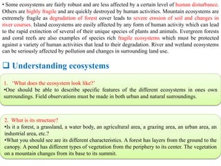• Some ecosystems are fairly robust and are less affected by a certain level of human disturbance.
Others are highly fragile and are quickly destroyed by human activities. Mountain ecosystems are
extremely fragile as degradation of forest cover leads to severe erosion of soil and changes in
river courses. Island ecosystems are easily affected by any form of human activity which can lead
to the rapid extinction of several of their unique species of plants and animals. Evergreen forests
and coral reefs are also examples of species rich fragile ecosystems which must be protected
against a variety of human activities that lead to their degradation. River and wetland ecosystems
can be seriously affected by pollution and changes in surrounding land use.
 Understanding ecosystems
1. ‘What does the ecosystem look like?’
•One should be able to describe specific features of the different ecosystems in ones own
surroundings. Field observations must be made in both urban and natural surroundings.
2. What is its structure?
•Is it a forest, a grassland, a water body, an agricultural area, a grazing area, an urban area, an
industrial area, etc.?
•What you should see are its different characteristics. A forest has layers from the ground to the
canopy. A pond has different types of vegetation from the periphery to its center. The vegetation
on a mountain changes from its base to its summit.
 