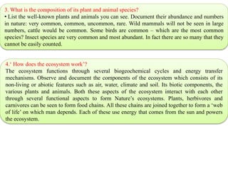 3. What is the composition of its plant and animal species?
• List the well-known plants and animals you can see. Document their abundance and numbers
in nature: very common, common, uncommon, rare. Wild mammals will not be seen in large
numbers, cattle would be common. Some birds are common – which are the most common
species? Insect species are very common and most abundant. In fact there are so many that they
cannot be easily counted.
4.‘ How does the ecosystem work’?
The ecosystem functions through several biogeochemical cycles and energy transfer
mechanisms. Observe and document the components of the ecosystem which consists of its
non-living or abiotic features such as air, water, climate and soil. Its biotic components, the
various plants and animals. Both these aspects of the ecosystem interact with each other
through several functional aspects to form Nature’s ecosystems. Plants, herbivores and
carnivores can be seen to form food chains. All these chains are joined together to form a ‘web
of life’ on which man depends. Each of these use energy that comes from the sun and powers
the ecosystem.
 