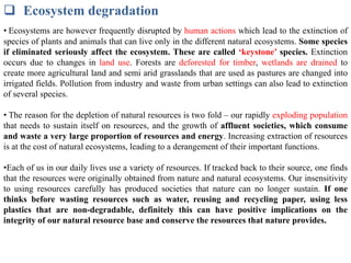  Ecosystem degradation
• Ecosystems are however frequently disrupted by human actions which lead to the extinction of
species of plants and animals that can live only in the different natural ecosystems. Some species
if eliminated seriously affect the ecosystem. These are called ‘keystone’ species. Extinction
occurs due to changes in land use. Forests are deforested for timber, wetlands are drained to
create more agricultural land and semi arid grasslands that are used as pastures are changed into
irrigated fields. Pollution from industry and waste from urban settings can also lead to extinction
of several species.
• The reason for the depletion of natural resources is two fold – our rapidly exploding population
that needs to sustain itself on resources, and the growth of affluent societies, which consume
and waste a very large proportion of resources and energy. Increasing extraction of resources
is at the cost of natural ecosystems, leading to a derangement of their important functions.
•Each of us in our daily lives use a variety of resources. If tracked back to their source, one finds
that the resources were originally obtained from nature and natural ecosystems. Our insensitivity
to using resources carefully has produced societies that nature can no longer sustain. If one
thinks before wasting resources such as water, reusing and recycling paper, using less
plastics that are non-degradable, definitely this can have positive implications on the
integrity of our natural resource base and conserve the resources that nature provides.
 
