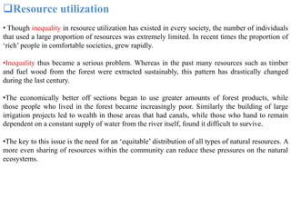 Resource utilization
• Though inequality in resource utilization has existed in every society, the number of individuals
that used a large proportion of resources was extremely limited. In recent times the proportion of
‘rich’ people in comfortable societies, grew rapidly.
•Inequality thus became a serious problem. Whereas in the past many resources such as timber
and fuel wood from the forest were extracted sustainably, this pattern has drastically changed
during the last century.
•The economically better off sections began to use greater amounts of forest products, while
those people who lived in the forest became increasingly poor. Similarly the building of large
irrigation projects led to wealth in those areas that had canals, while those who hand to remain
dependent on a constant supply of water from the river itself, found it difficult to survive.
•The key to this issue is the need for an ‘equitable’ distribution of all types of natural resources. A
more even sharing of resources within the community can reduce these pressures on the natural
ecosystems.
 
