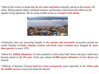 • Most of the waste we dump into the air water and land eventually end up in the oceans. Oil
sticks. floating plastic debris, polluted estuaries, and beaches which adversely effects on the
aquatic living organisms. We are using worlds oceans as a largest trash dump.
• Extinction rates are increasing sharply in the marine and terrestrial ecosystem around the
world. Number of birds, animals, marine and fresh water creature have dropped by more
than quarter in since 1970.
•About 8.1 million kilometers of once productive land (crop land, forest and grass land) have
become desert in the 50 years. Each year, almost 61,000 square kilometer of new desert are
formed.
• Millions of hectares of grass land have been overgrazed, some especially in the Africa and
the middle east have been converted into desert.
 