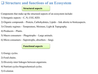  Structure and functions of an Ecosystem
Components that make up the structural aspects of an ecosystem include:
1) Inorganic aspects – C, N, CO2, H2O.
2) Organic compounds – Protein, Carbohydrates, Lipids – link abiotic to bioticaspects.
3) Climatic regimes – Temperature, Moisture, Light & Topography.
4) Producers – Plants.
5) Macro consumers – Phagotrophs – Large animals.
6) Micro consumers – Saprotrophs, absorbers – fungi.
1) Energy cycles.
2) Food chains.
3) Diversity-inter linkages between organisms.
4) Nutrient cycles-biogeochemical cycles.
5) Evolution
Structural aspects
Functional aspects
 