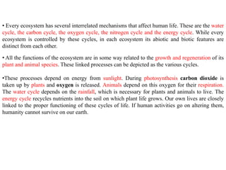 • Every ecosystem has several interrelated mechanisms that affect human life. These are the water
cycle, the carbon cycle, the oxygen cycle, the nitrogen cycle and the energy cycle. While every
ecosystem is controlled by these cycles, in each ecosystem its abiotic and biotic features are
distinct from each other.
• All the functions of the ecosystem are in some way related to the growth and regeneration of its
plant and animal species. These linked processes can be depicted as the various cycles.
•These processes depend on energy from sunlight. During photosynthesis carbon dioxide is
taken up by plants and oxygen is released. Animals depend on this oxygen for their respiration.
The water cycle depends on the rainfall, which is necessary for plants and animals to live. The
energy cycle recycles nutrients into the soil on which plant life grows. Our own lives are closely
linked to the proper functioning of these cycles of life. If human activities go on altering them,
humanity cannot survive on our earth.
 