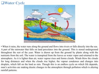 Water Cycle
• When it rains, the water runs along the ground and flows into rivers or falls directly into the sea.
A part of the rainwater that falls on land percolates into the ground. This is stored underground
throughout the rest of the year. Water is drawn up from the ground by plants along with the
nutrients from the soil. The water is transpired from the leaves as water vapor and returned to the
atmosphere. As it is lighter than air, water vapour rises and forms clouds. Winds blow the clouds
for long distances and when the clouds rise higher, the vapour condenses and changes into
droplets, which fall on the land as rain. Though this is an endless cycle on which life depends,
man’s activities are making drastic changes in the atmosphere through pollution which is altering
rainfall patterns.
 