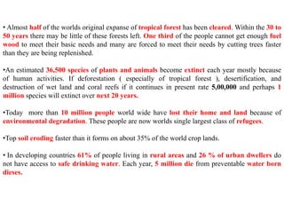• Almost half of the worlds original expanse of tropical forest has been cleared. Within the 30 to
50 years there may be little of these forests left. One third of the people cannot get enough fuel
wood to meet their basic needs and many are forced to meet their needs by cutting trees faster
than they are being replenished.
•An estimated 36,500 species of plants and animals become extinct each year mostly because
of human activities. If deforestation ( especially of tropical forest ), desertification, and
destruction of wet land and coral reefs if it continues in present rate 5,00,000 and perhaps 1
million species will extinct over next 20 years.
•Today more than 10 million people world wide have lost their home and land because of
environmental degradation. These people are now worlds single largest class of refugees.
•Top soil eroding faster than it forms on about 35% of the world crop lands.
• In developing countries 61% of people living in rural areas and 26 % of urban dwellers do
not have access to safe drinking water. Each year, 5 million die from preventable water born
dieses.
 