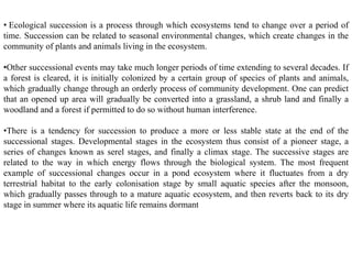 • Ecological succession is a process through which ecosystems tend to change over a period of
time. Succession can be related to seasonal environmental changes, which create changes in the
community of plants and animals living in the ecosystem.
•Other successional events may take much longer periods of time extending to several decades. If
a forest is cleared, it is initially colonized by a certain group of species of plants and animals,
which gradually change through an orderly process of community development. One can predict
that an opened up area will gradually be converted into a grassland, a shrub land and finally a
woodland and a forest if permitted to do so without human interference.
•There is a tendency for succession to produce a more or less stable state at the end of the
successional stages. Developmental stages in the ecosystem thus consist of a pioneer stage, a
series of changes known as serel stages, and finally a climax stage. The successive stages are
related to the way in which energy flows through the biological system. The most frequent
example of successional changes occur in a pond ecosystem where it fluctuates from a dry
terrestrial habitat to the early colonisation stage by small aquatic species after the monsoon,
which gradually passes through to a mature aquatic ecosystem, and then reverts back to its dry
stage in summer where its aquatic life remains dormant
 