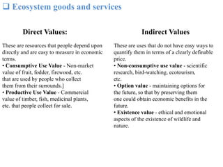  Ecosystem goods and services
Direct Values:
These are resources that people depend upon
directly and are easy to measure in economic
terms.
• Consumptive Use Value - Non-market
value of fruit, fodder, firewood, etc.
that are used by people who collect
them from their surrounds.]
• Productive Use Value - Commercial
value of timber, fish, medicinal plants,
etc. that people collect for sale.
Indirect Values
These are uses that do not have easy ways to
quantify them in terms of a clearly definable
price.
• Non-consumptive use value - scientific
research, bird-watching, ecotourism,
etc.
• Option value - maintaining options for
the future, so that by preserving them
one could obtain economic benefits in the
future.
• Existence value - ethical and emotional
aspects of the existence of wildlife and
nature.
 