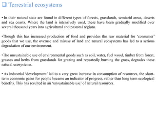  Terrestrial ecosystems
• In their natural state are found in different types of forests, grasslands, semiarid areas, deserts
and sea coasts. Where the land is intensively used, these have been gradually modified over
several thousand years into agricultural and pastoral regions.
•Though this has increased production of food and provides the raw material for ‘consumer’
goods that we use, the overuse and misuse of land and natural ecosystems has led to a serious
degradation of our environment.
•The unsustainable use of environmental goods such as soil, water, fuel wood, timber from forest,
grasses and herbs from grasslands for grazing and repeatedly burning the grass, degrades these
natural ecosystems.
• As industrial ‘development’ led to a very great increase in consumption of resources, the short-
term economic gains for people became an indicator of progress, rather than long term ecological
benefits. This has resulted in an ‘unsustainable use’ of natural resources.
 