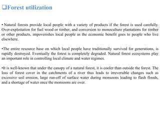 Forest utilization
• Natural forests provide local people with a variety of products if the forest is used carefully.
Over-exploitation for fuel wood or timber, and conversion to monoculture plantations for timber
or other products, impoverishes local people as the economic benefit goes to people who live
elsewhere.
•The entire resource base on which local people have traditionally survived for generations, is
rapidly destroyed. Eventually the forest is completely degraded. Natural forest ecosystems play
an important role in controlling local climate and water regimes.
•It is well-known that under the canopy of a natural forest, it is cooler than outside the forest. The
loss of forest cover in the catchments of a river thus leads to irreversible changes such as
excessive soil erosion, large run-off of surface water during monsoons leading to flash floods,
and a shortage of water once the monsoons are over.
 