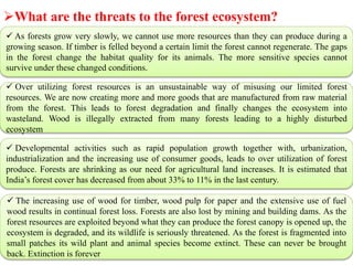 What are the threats to the forest ecosystem?
 As forests grow very slowly, we cannot use more resources than they can produce during a
growing season. If timber is felled beyond a certain limit the forest cannot regenerate. The gaps
in the forest change the habitat quality for its animals. The more sensitive species cannot
survive under these changed conditions.
 Over utilizing forest resources is an unsustainable way of misusing our limited forest
resources. We are now creating more and more goods that are manufactured from raw material
from the forest. This leads to forest degradation and finally changes the ecosystem into
wasteland. Wood is illegally extracted from many forests leading to a highly disturbed
ecosystem
 Developmental activities such as rapid population growth together with, urbanization,
industrialization and the increasing use of consumer goods, leads to over utilization of forest
produce. Forests are shrinking as our need for agricultural land increases. It is estimated that
India’s forest cover has decreased from about 33% to 11% in the last century.
 The increasing use of wood for timber, wood pulp for paper and the extensive use of fuel
wood results in continual forest loss. Forests are also lost by mining and building dams. As the
forest resources are exploited beyond what they can produce the forest canopy is opened up, the
ecosystem is degraded, and its wildlife is seriously threatened. As the forest is fragmented into
small patches its wild plant and animal species become extinct. These can never be brought
back. Extinction is forever
 