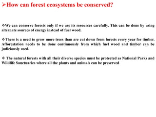 How can forest ecosystems be conserved?
We can conserve forests only if we use its resources carefully. This can be done by using
alternate sources of energy instead of fuel wood.
There is a need to grow more trees than are cut down from forests every year for timber.
Afforestation needs to be done continuously from which fuel wood and timber can be
judiciously used.
 The natural forests with all their diverse species must be protected as National Parks and
Wildlife Sanctuaries where all the plants and animals can be preserved
 