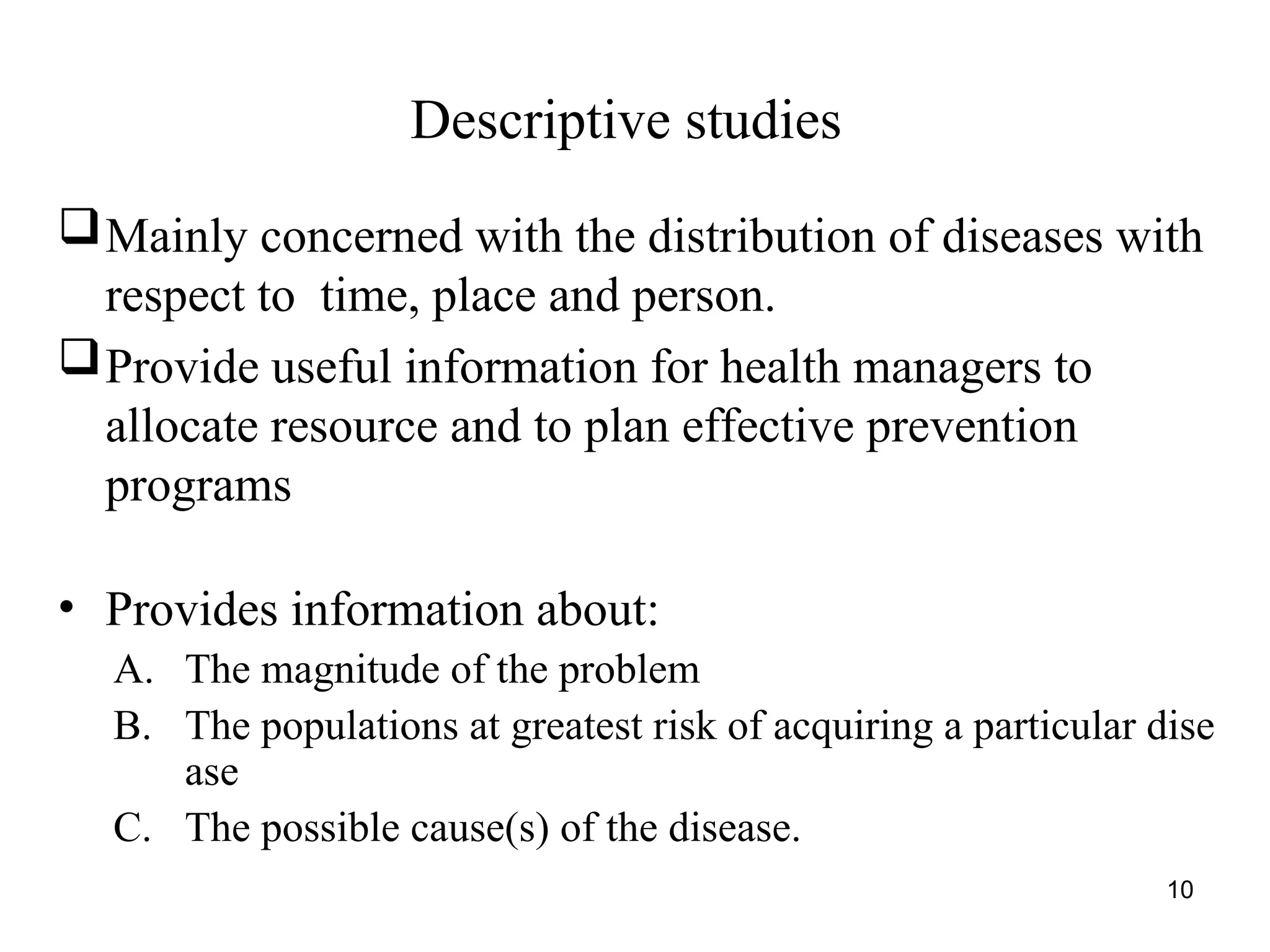 10
Descriptive studies
Mainly concerned with the distribution of diseases with
respect to time, place and person.
Provide useful information for health managers to
allocate resource and to plan effective prevention
programs
• Provides information about:
A. The magnitude of the problem
B. The populations at greatest risk of acquiring a particular dise
ase
C. The possible cause(s) of the disease.
 