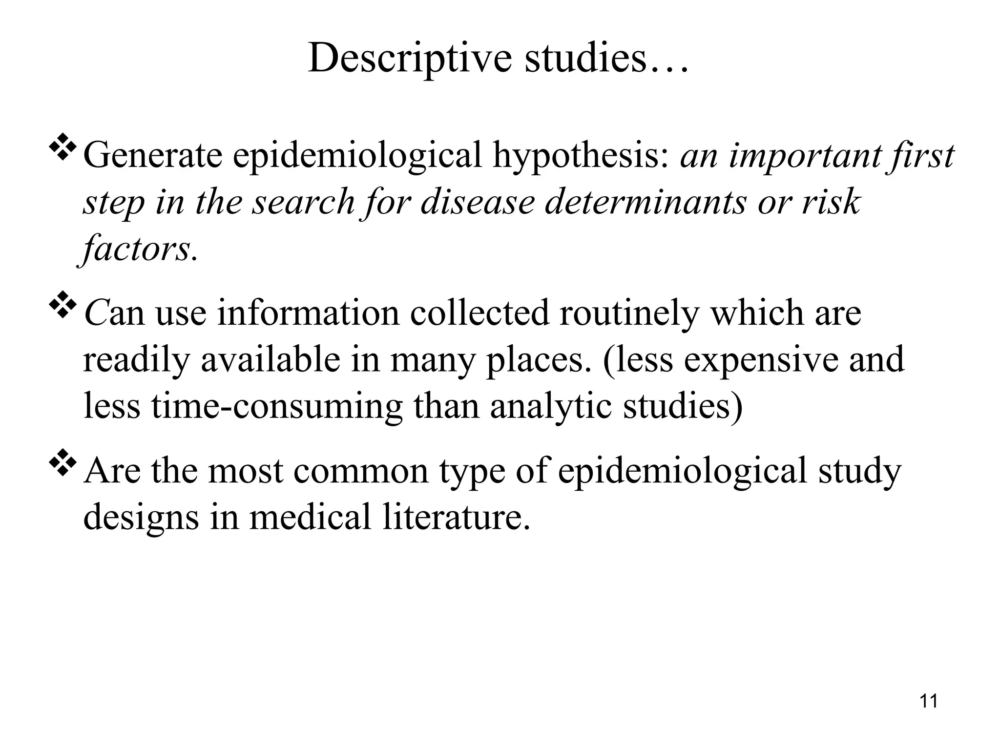 11
Descriptive studies…
Generate epidemiological hypothesis: an important first
step in the search for disease determinants or risk
factors.
Can use information collected routinely which are
readily available in many places. (less expensive and
less time-consuming than analytic studies)
Are the most common type of epidemiological study
designs in medical literature.
 