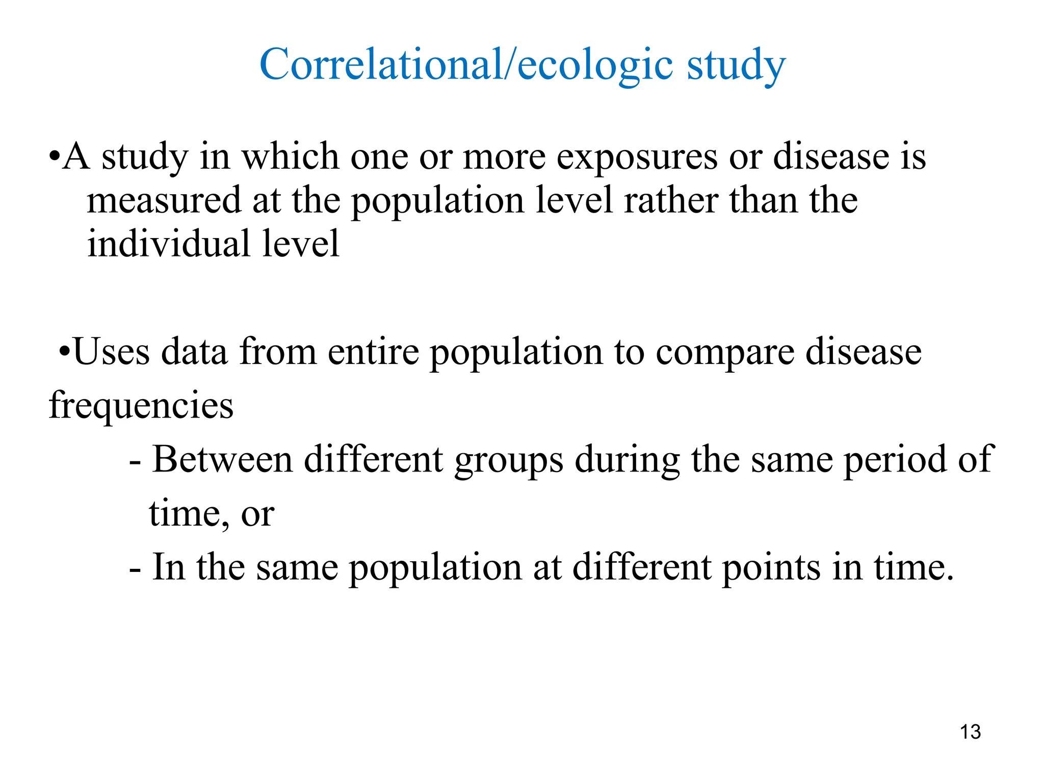 13
Correlational/ecologic study
•A study in which one or more exposures or disease is
measured at the population level rather than the
individual level
•Uses data from entire population to compare disease
frequencies
- Between different groups during the same period of
time, or
- In the same population at different points in time.
 