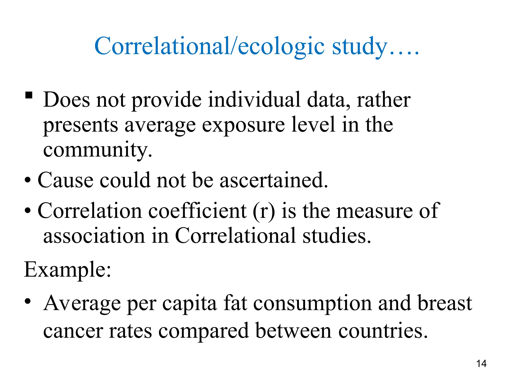 Correlational/ecologic study….
 Does not provide individual data, rather
presents average exposure level in the
community.
• Cause could not be ascertained.
• Correlation coefficient (r) is the measure of
association in Correlational studies.
Example:
• Average per capita fat consumption and breast
cancer rates compared between countries.
14
 