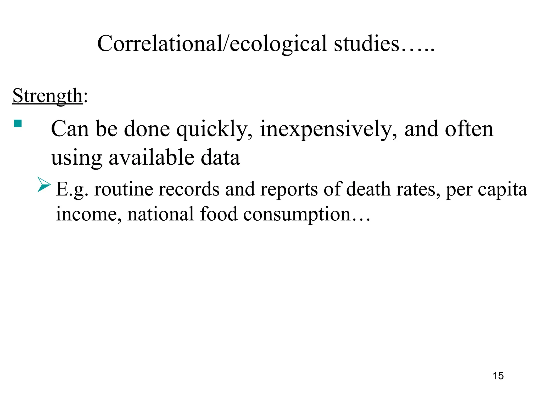 15
Correlational/ecological studies…..
Strength:
 Can be done quickly, inexpensively, and often
using available data
E.g. routine records and reports of death rates, per capita
income, national food consumption…
 