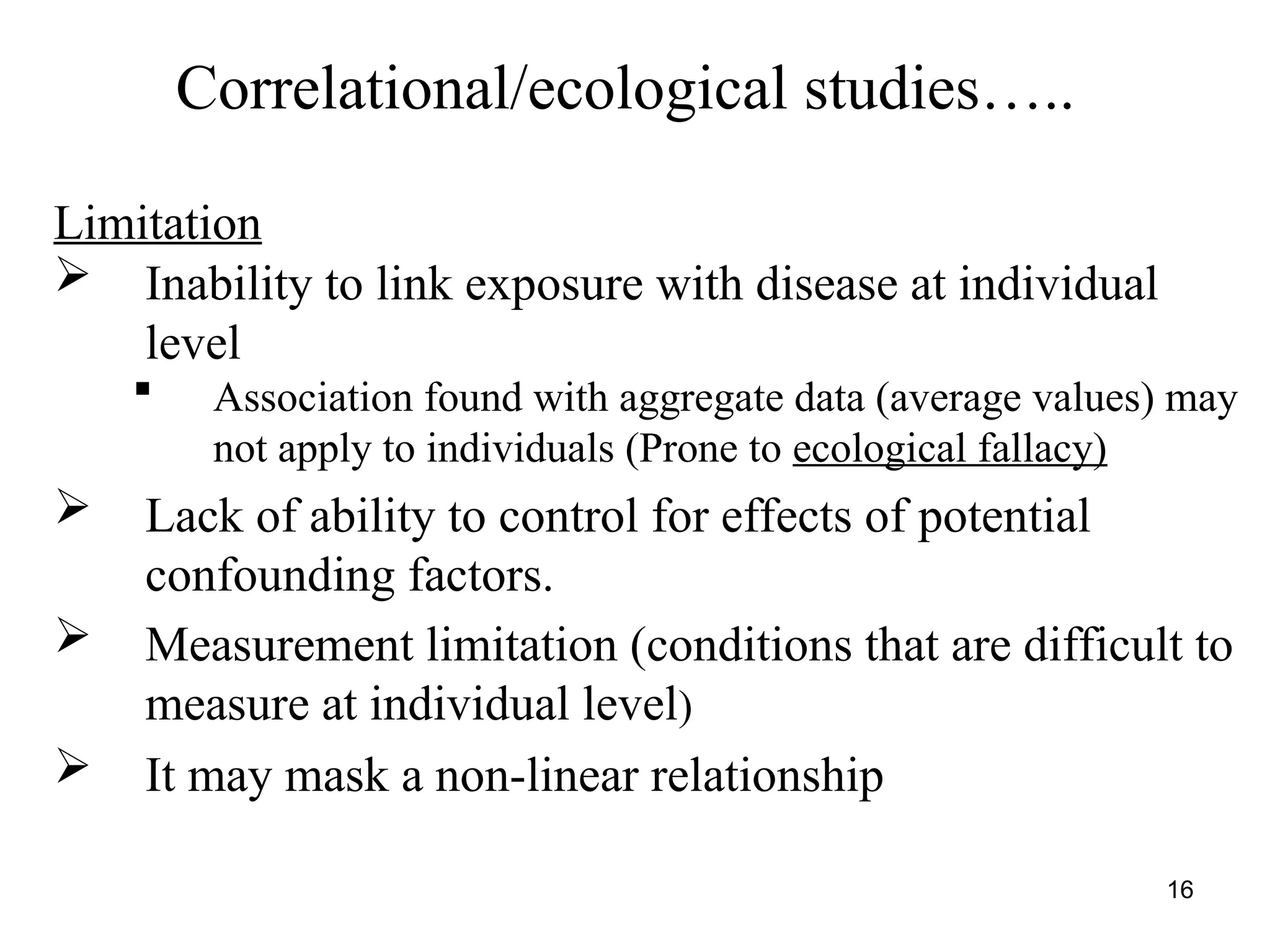 Correlational/ecological studies…..
Limitation
 Inability to link exposure with disease at individual
level
 Association found with aggregate data (average values) may
not apply to individuals (Prone to ecological fallacy)
 Lack of ability to control for effects of potential
confounding factors.
 Measurement limitation (conditions that are difficult to
measure at individual level)
 It may mask a non-linear relationship
16
 