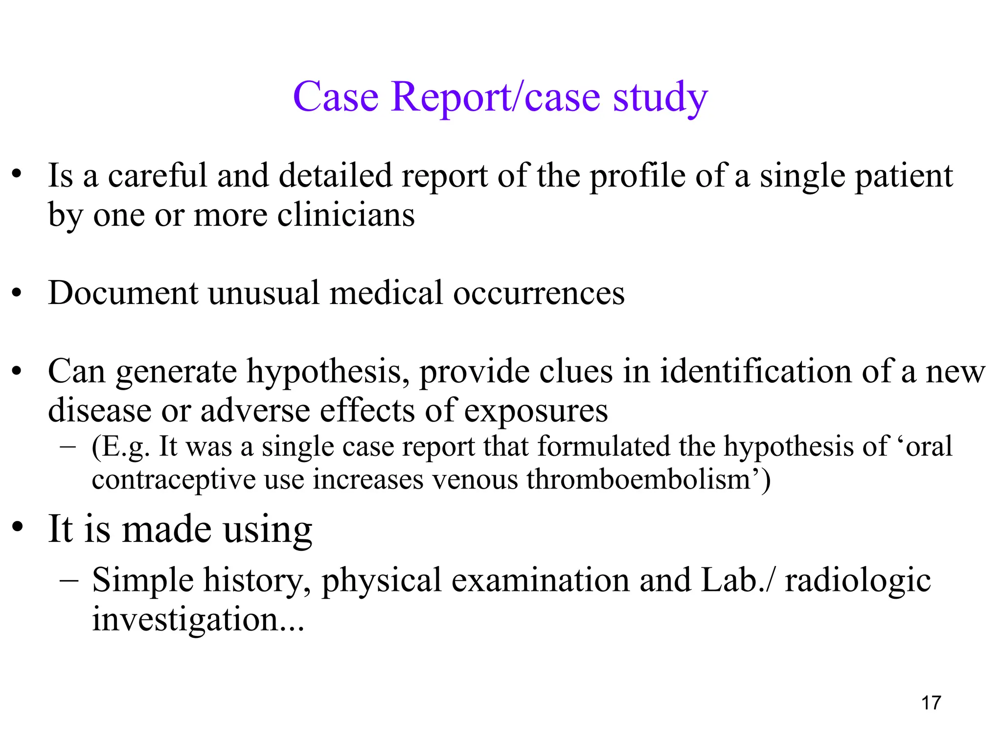 Case Report/case study
17
• Is a careful and detailed report of the profile of a single patient
by one or more clinicians
• Document unusual medical occurrences
• Can generate hypothesis, provide clues in identification of a new
disease or adverse effects of exposures
– (E.g. It was a single case report that formulated the hypothesis of ‘oral
contraceptive use increases venous thromboembolism’)
• It is made using
– Simple history, physical examination and Lab./ radiologic
investigation...
 