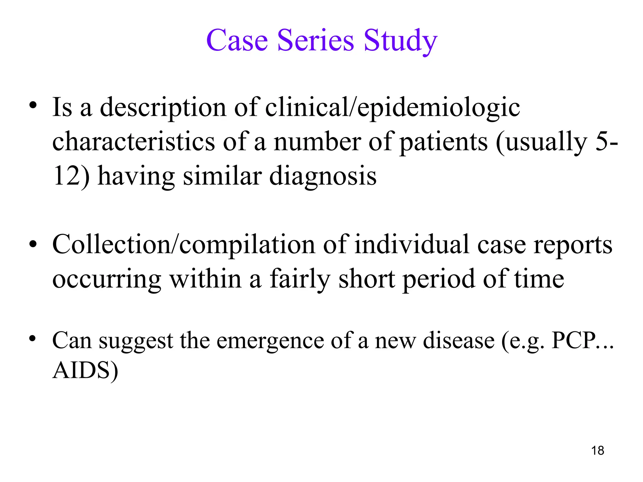Case Series Study
18
• Is a description of clinical/epidemiologic
characteristics of a number of patients (usually 5-
12) having similar diagnosis
• Collection/compilation of individual case reports
occurring within a fairly short period of time
• Can suggest the emergence of a new disease (e.g. PCP...
AIDS)
 