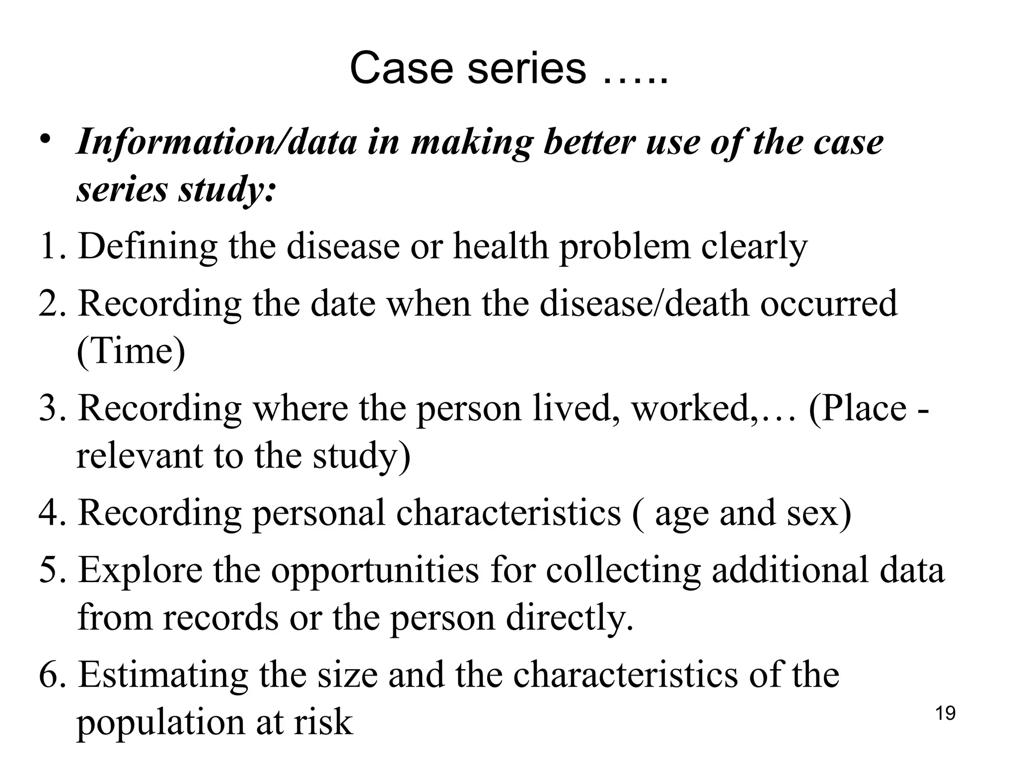 19
Case series …..
• Information/data in making better use of the case
series study:
1. Defining the disease or health problem clearly
2. Recording the date when the disease/death occurred
(Time)
3. Recording where the person lived, worked,… (Place -
relevant to the study)
4. Recording personal characteristics ( age and sex)
5. Explore the opportunities for collecting additional data
from records or the person directly.
6. Estimating the size and the characteristics of the
population at risk
 