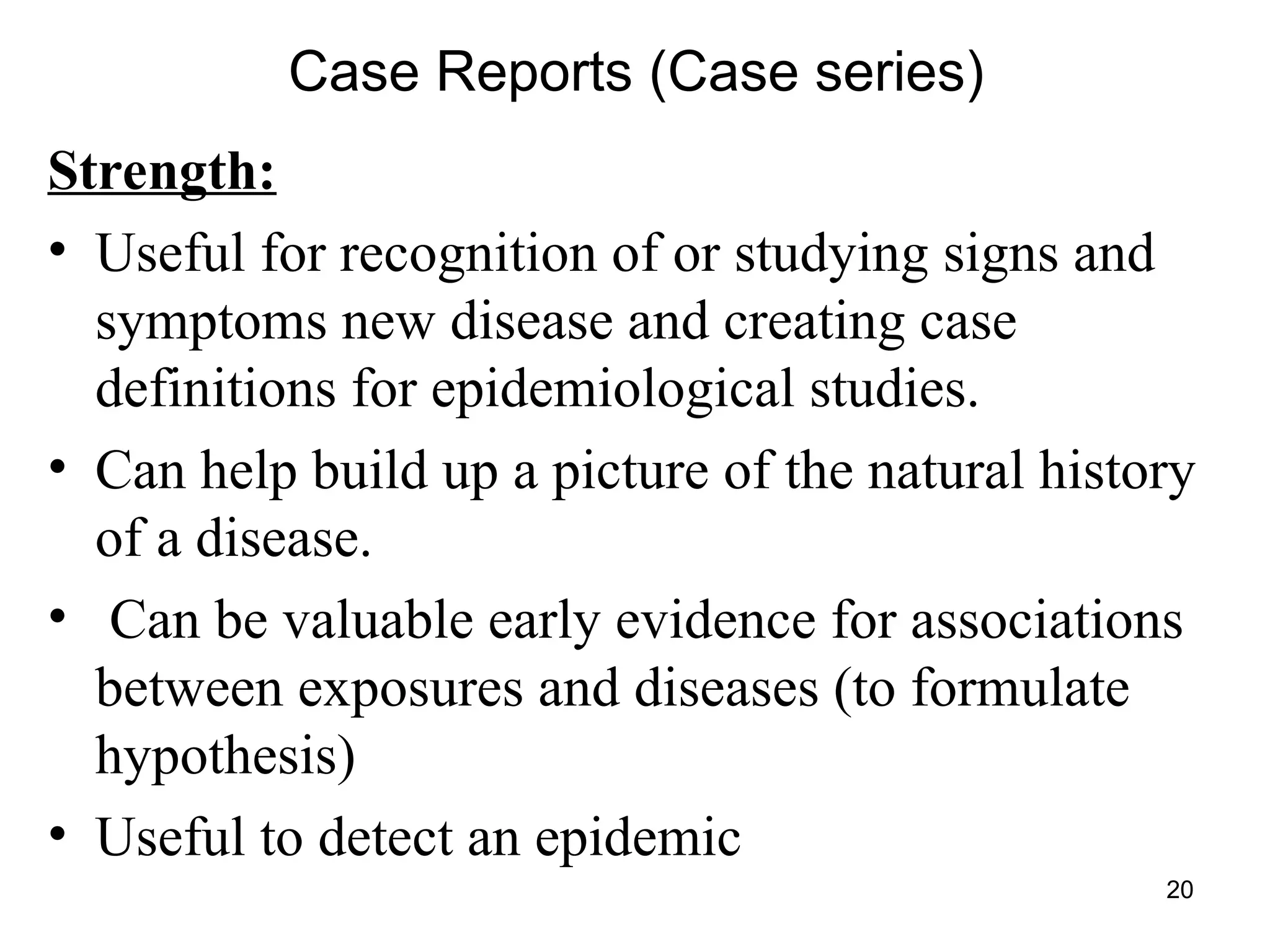 20
Case Reports (Case series)
Strength:
• Useful for recognition of or studying signs and
symptoms new disease and creating case
definitions for epidemiological studies.
• Can help build up a picture of the natural history
of a disease.
• Can be valuable early evidence for associations
between exposures and diseases (to formulate
hypothesis)
• Useful to detect an epidemic
 