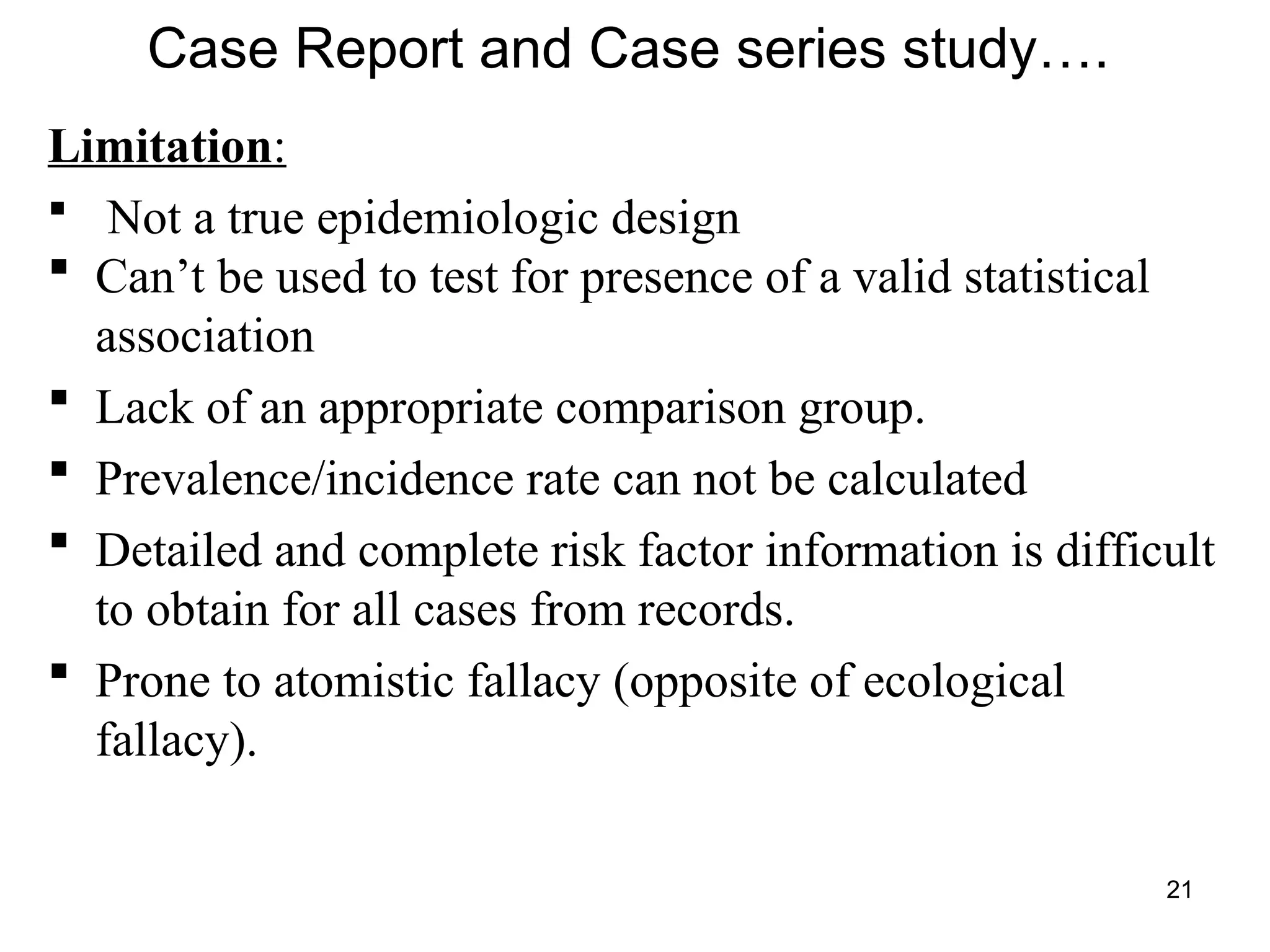 21
Case Report and Case series study….
Limitation:
 Not a true epidemiologic design
 Can’t be used to test for presence of a valid statistical
association
 Lack of an appropriate comparison group.
 Prevalence/incidence rate can not be calculated
 Detailed and complete risk factor information is difficult
to obtain for all cases from records.
 Prone to atomistic fallacy (opposite of ecological
fallacy).
 