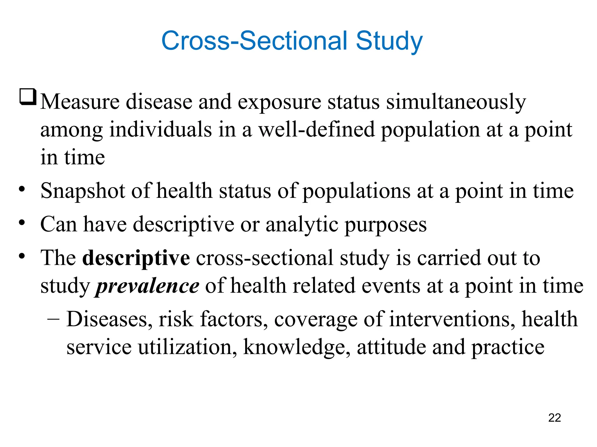 22
Cross-Sectional Study
Measure disease and exposure status simultaneously
among individuals in a well-defined population at a point
in time
• Snapshot of health status of populations at a point in time
• Can have descriptive or analytic purposes
• The descriptive cross-sectional study is carried out to
study prevalence of health related events at a point in time
– Diseases, risk factors, coverage of interventions, health
service utilization, knowledge, attitude and practice
 