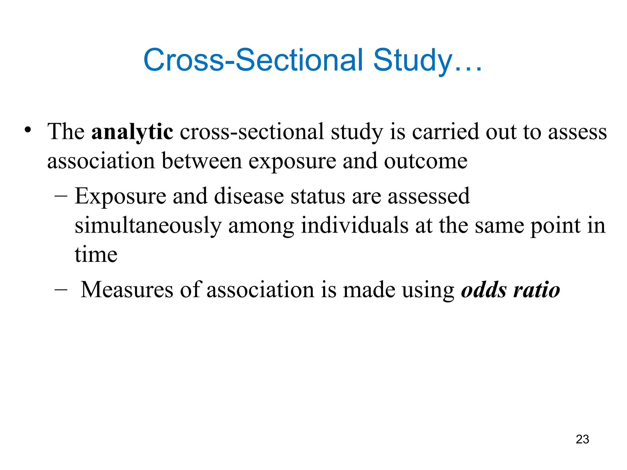 Cross-Sectional Study…
• The analytic cross-sectional study is carried out to assess
association between exposure and outcome
– Exposure and disease status are assessed
simultaneously among individuals at the same point in
time
– Measures of association is made using odds ratio
23
 