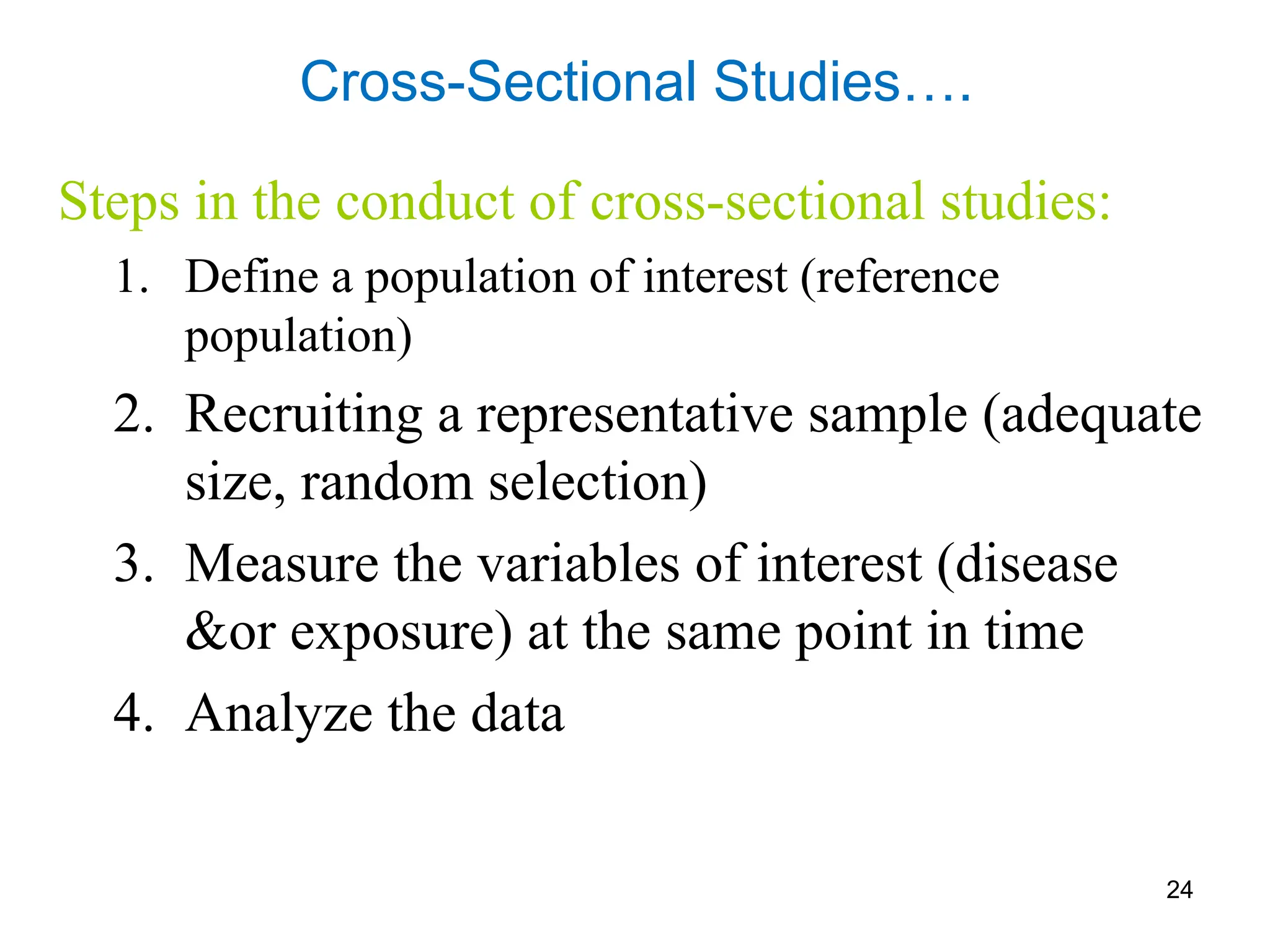24
Cross-Sectional Studies….
Steps in the conduct of cross-sectional studies:
1. Define a population of interest (reference
population)
2. Recruiting a representative sample (adequate
size, random selection)
3. Measure the variables of interest (disease
&or exposure) at the same point in time
4. Analyze the data
 