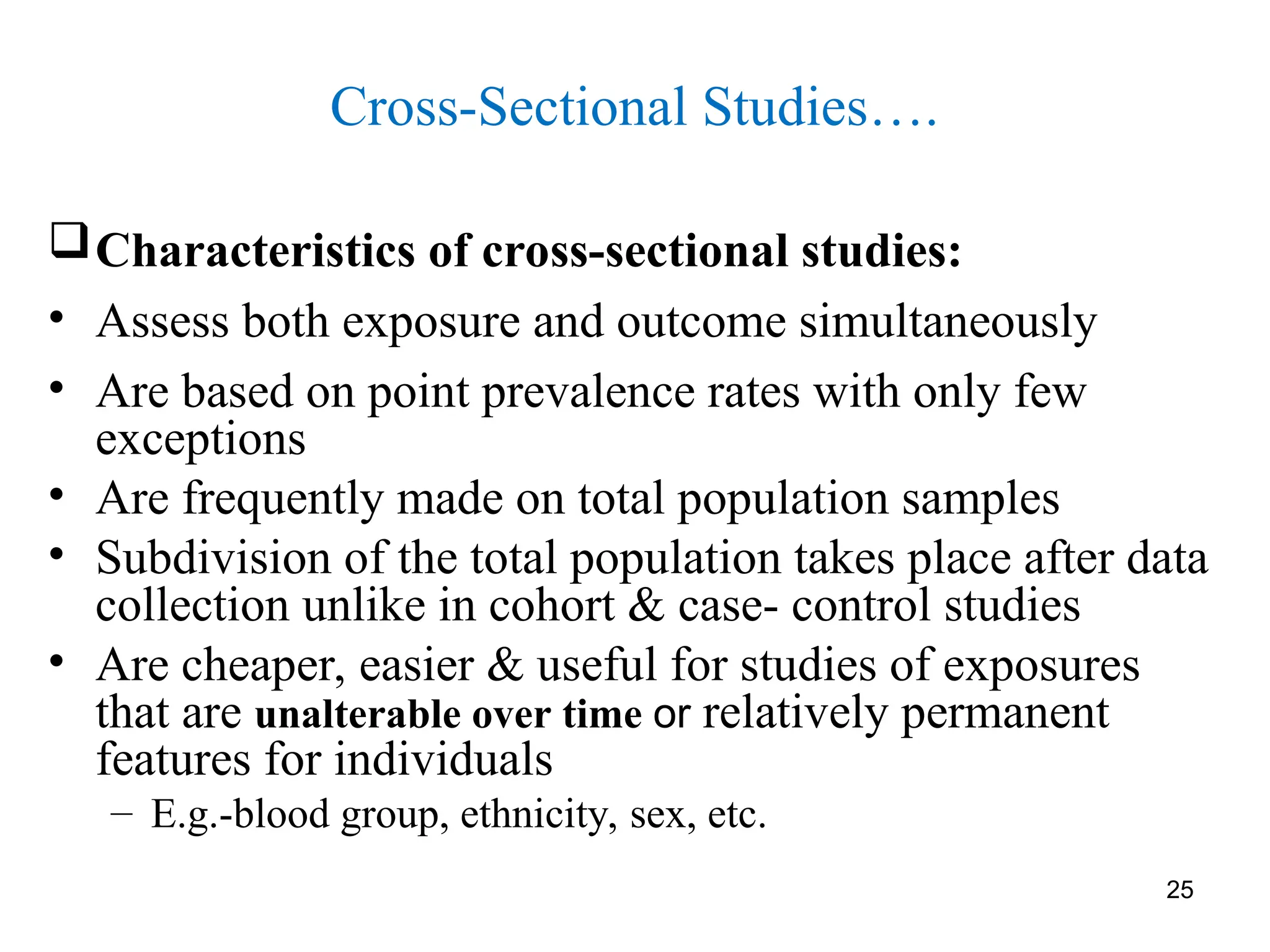 25
Cross-Sectional Studies….
Characteristics of cross-sectional studies:
• Assess both exposure and outcome simultaneously
• Are based on point prevalence rates with only few
exceptions
• Are frequently made on total population samples
• Subdivision of the total population takes place after data
collection unlike in cohort & case- control studies
• Are cheaper, easier & useful for studies of exposures
that are unalterable over time or relatively permanent
features for individuals
– E.g.-blood group, ethnicity, sex, etc.
 
