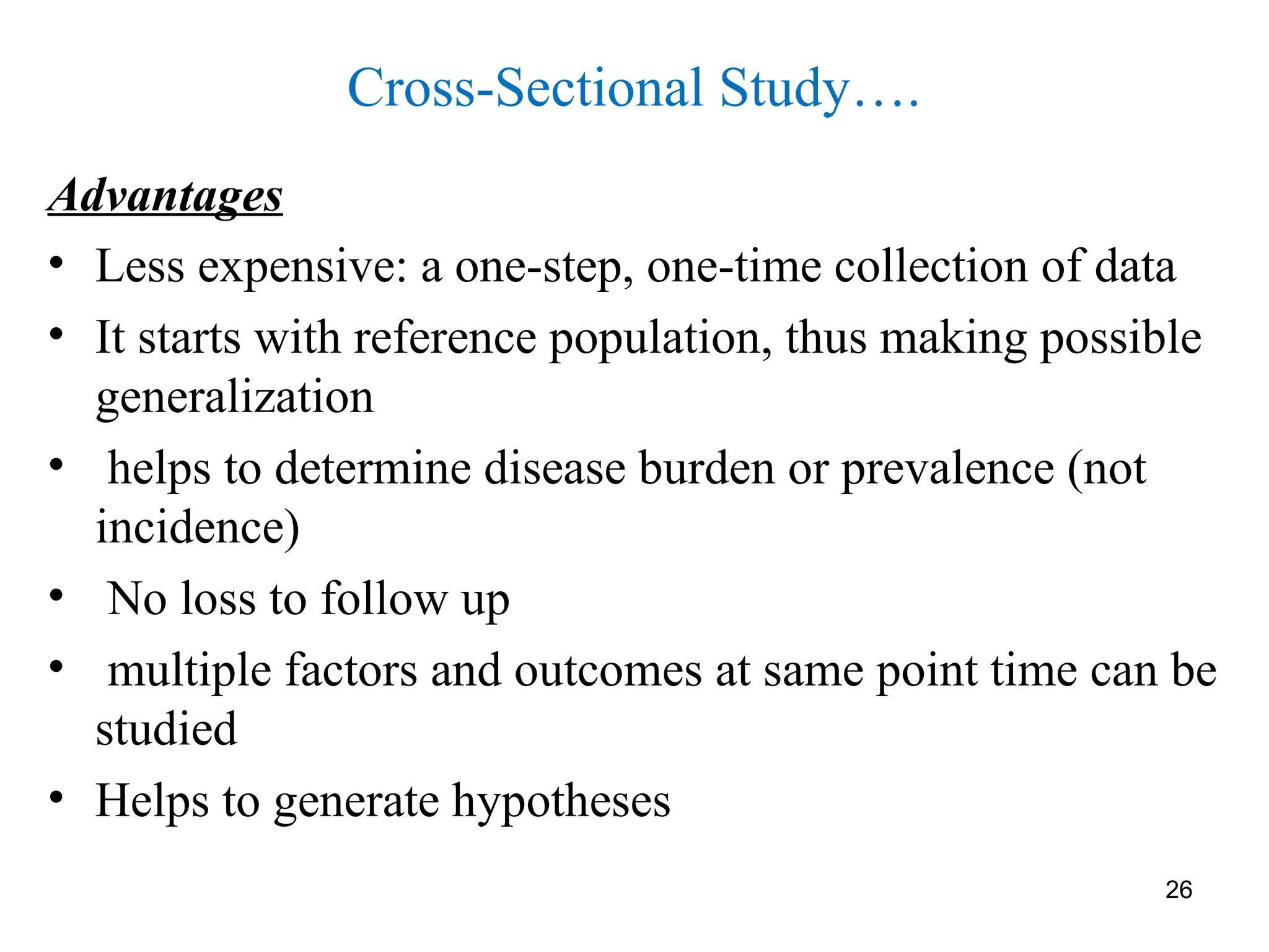 26
Cross-Sectional Study….
Advantages
• Less expensive: a one-step, one-time collection of data
• It starts with reference population, thus making possible
generalization
• helps to determine disease burden or prevalence (not
incidence)
• No loss to follow up
• multiple factors and outcomes at same point time can be
studied
• Helps to generate hypotheses
 