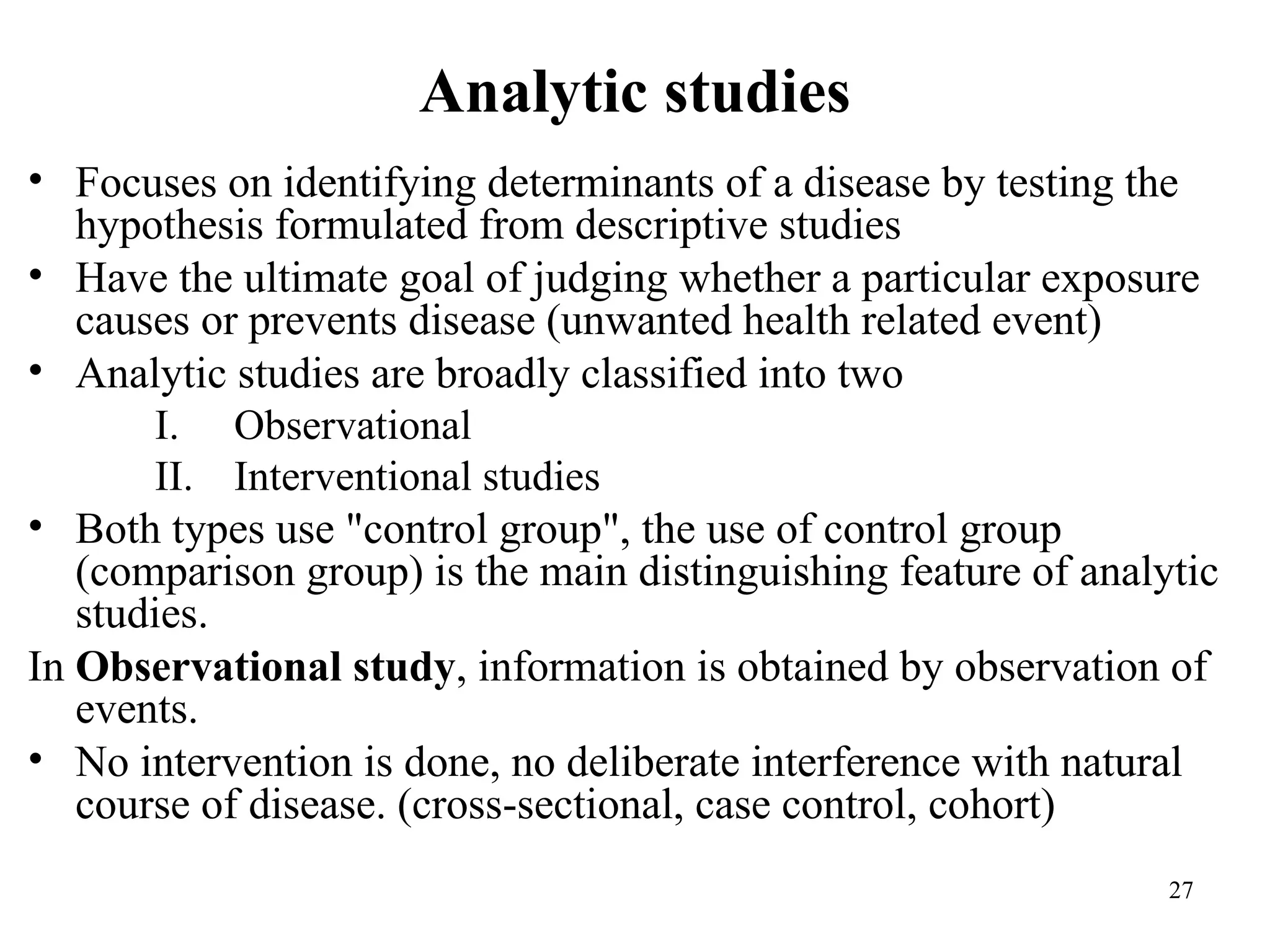 Analytic studies
27
• Focuses on identifying determinants of a disease by testing the
hypothesis formulated from descriptive studies
• Have the ultimate goal of judging whether a particular exposure
causes or prevents disease (unwanted health related event)
• Analytic studies are broadly classified into two
I. Observational
II. Interventional studies
• Both types use "control group", the use of control group
(comparison group) is the main distinguishing feature of analytic
studies.
In Observational study, information is obtained by observation of
events.
• No intervention is done, no deliberate interference with natural
course of disease. (cross-sectional, case control, cohort)
 