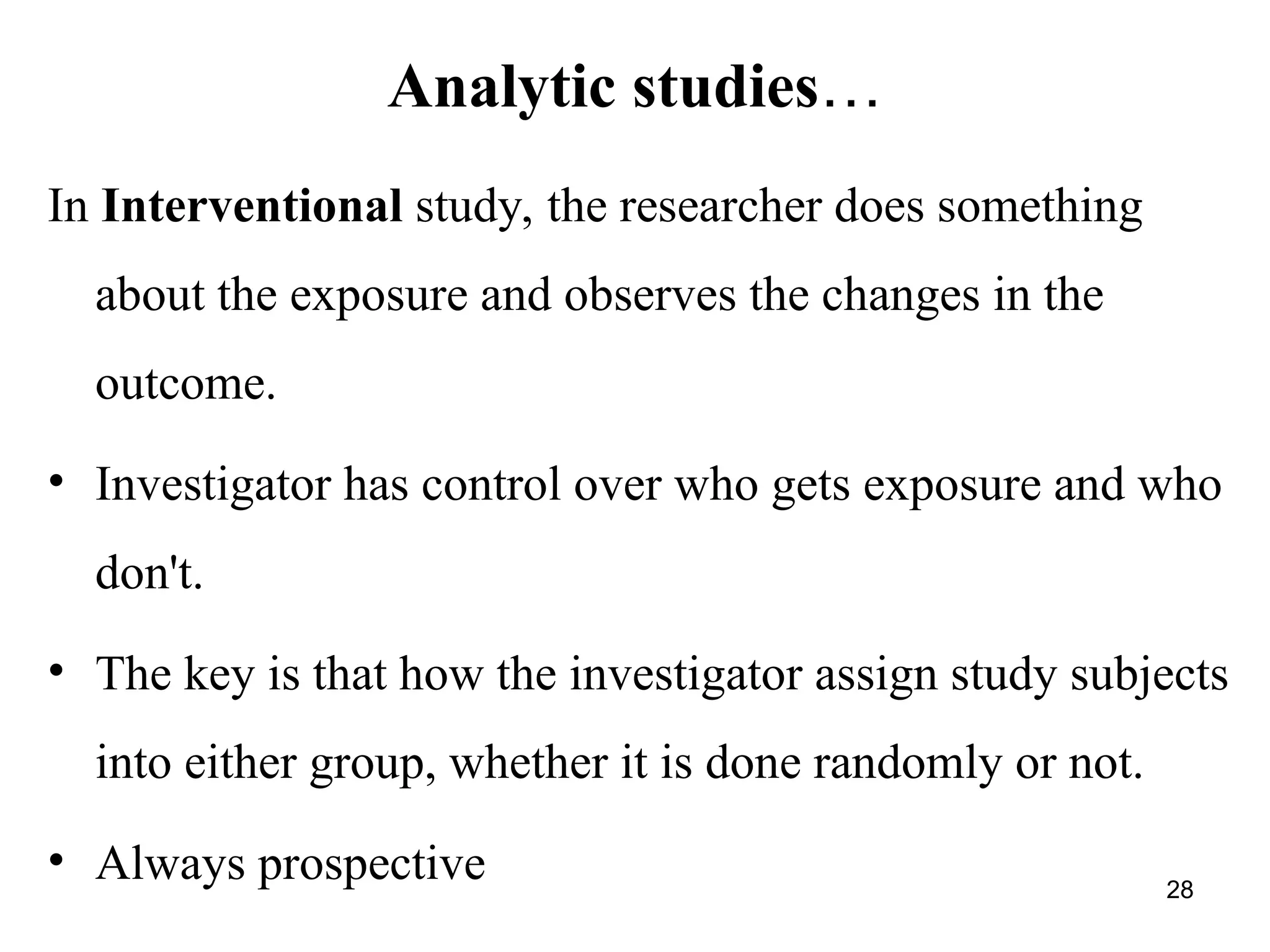 Analytic studies…
28
In Interventional study, the researcher does something
about the exposure and observes the changes in the
outcome.
• Investigator has control over who gets exposure and who
don't.
• The key is that how the investigator assign study subjects
into either group, whether it is done randomly or not.
• Always prospective
 