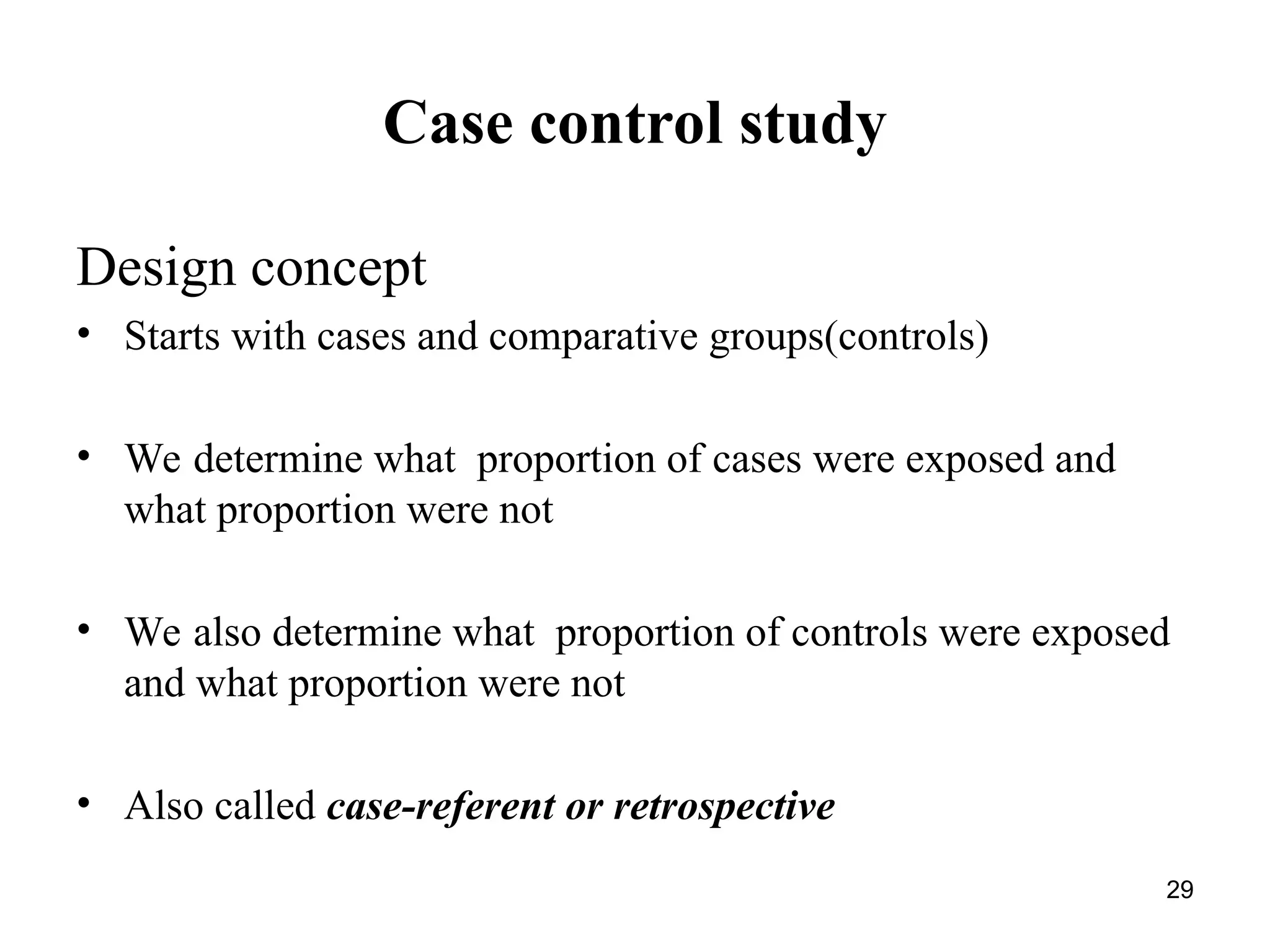 Case control study
Design concept
• Starts with cases and comparative groups(controls)
• We determine what proportion of cases were exposed and
what proportion were not
• We also determine what proportion of controls were exposed
and what proportion were not
• Also called case-referent or retrospective
29
 