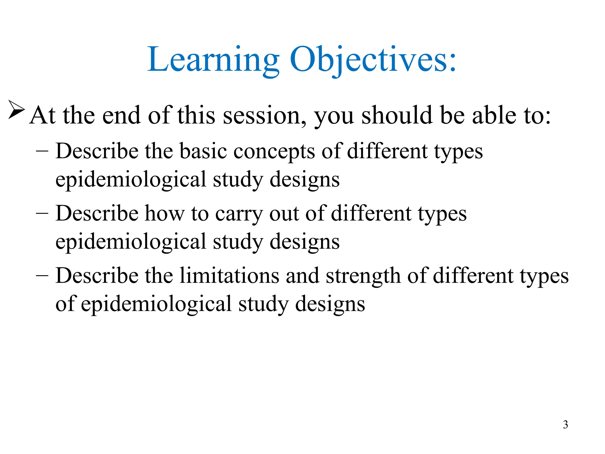 Learning Objectives:
At the end of this session, you should be able to:
– Describe the basic concepts of different types
epidemiological study designs
– Describe how to carry out of different types
epidemiological study designs
– Describe the limitations and strength of different types
of epidemiological study designs
3
 