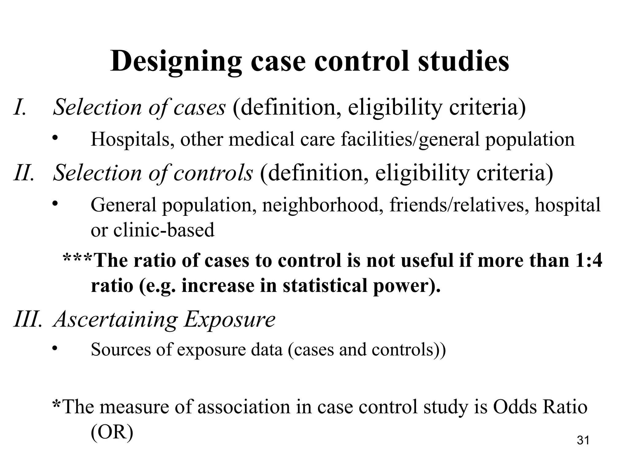 Designing case control studies
I. Selection of cases (definition, eligibility criteria)
• Hospitals, other medical care facilities/general population
II. Selection of controls (definition, eligibility criteria)
• General population, neighborhood, friends/relatives, hospital
or clinic-based
***The ratio of cases to control is not useful if more than 1:4
ratio (e.g. increase in statistical power).
III. Ascertaining Exposure
• Sources of exposure data (cases and controls))
*The measure of association in case control study is Odds Ratio
(OR) 31
 