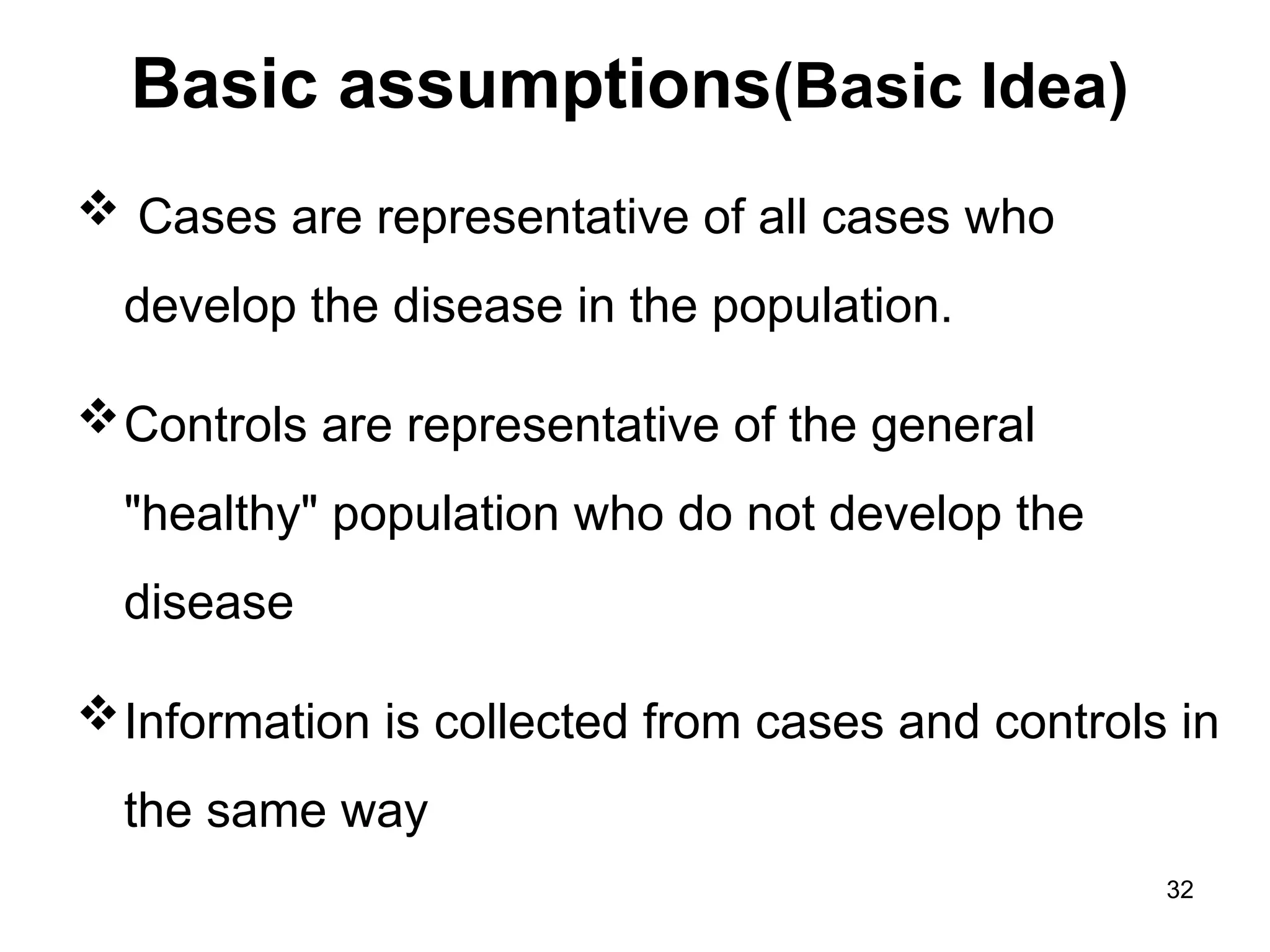 Basic assumptions(Basic Idea)
 Cases are representative of all cases who
develop the disease in the population.
Controls are representative of the general
"healthy" population who do not develop the
disease
Information is collected from cases and controls in
the same way
32
 