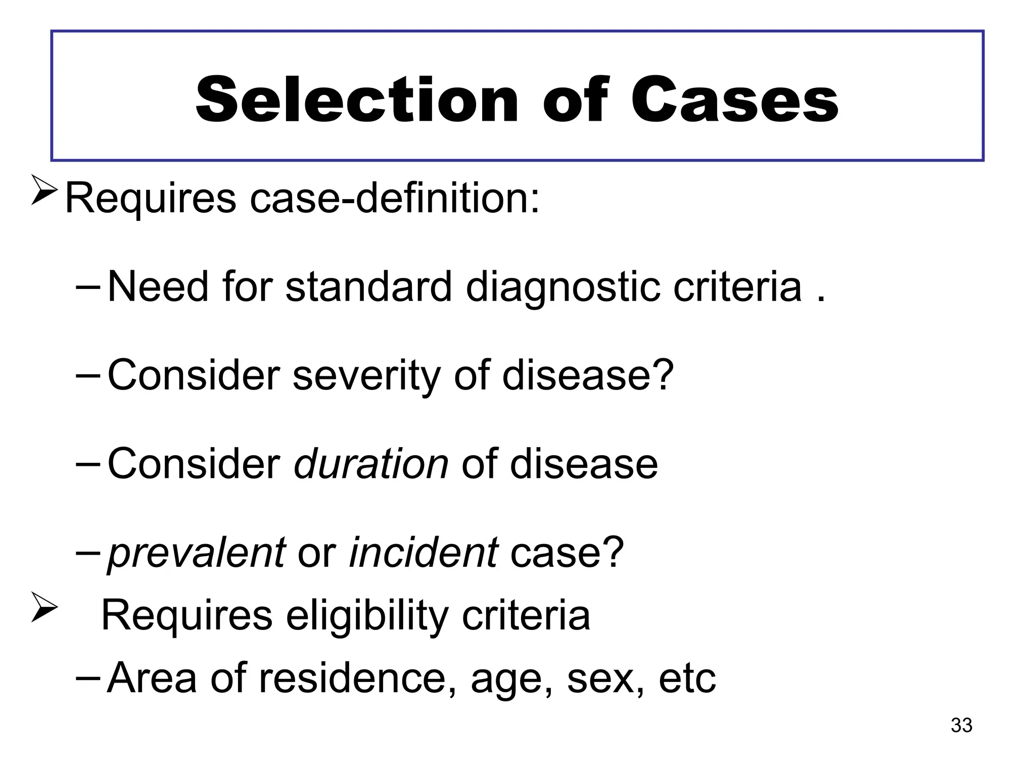 Selection of Cases
Requires case-definition:
–Need for standard diagnostic criteria .
–Consider severity of disease?
–Consider duration of disease
–prevalent or incident case?
 Requires eligibility criteria
–Area of residence, age, sex, etc
33
 