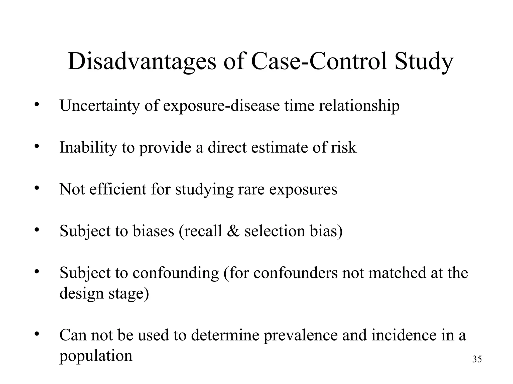 • Uncertainty of exposure-disease time relationship
• Inability to provide a direct estimate of risk
• Not efficient for studying rare exposures
• Subject to biases (recall & selection bias)
• Subject to confounding (for confounders not matched at the
design stage)
• Can not be used to determine prevalence and incidence in a
population
Disadvantages of Case-Control Study
35
 